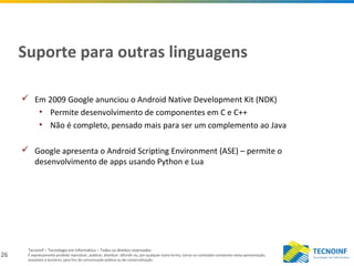 26
Tecnoinf – Tecnologia em Informática – Todos os direitos reservados
É expressamente proibido reproduzir, publicar, distribuir, difundir ou, por qualquer outra forma, tornar os conteúdos constantes nesta apresentação,
acessíveis a terceiros, para fins de comunicação pública ou de comercialização.
Suporte para outras linguagens
 Em 2009 Google anunciou o Android Native Development Kit (NDK)
• Permite desenvolvimento de componentes em C e C++
• Não é completo, pensado mais para ser um complemento ao Java
 Google apresenta o Android Scripting Environment (ASE) – permite o
desenvolvimento de apps usando Python e Lua
 