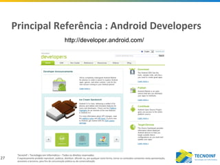27
Tecnoinf – Tecnologia em Informática – Todos os direitos reservados
É expressamente proibido reproduzir, publicar, distribuir, difundir ou, por qualquer outra forma, tornar os conteúdos constantes nesta apresentação,
acessíveis a terceiros, para fins de comunicação pública ou de comercialização.
Principal Referência : Android Developers
http://developer.android.com/
 