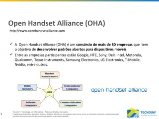 3
Tecnoinf – Tecnologia em Informática – Todos os direitos reservados
É expressamente proibido reproduzir, publicar, distribuir, difundir ou, por qualquer outra forma, tornar os conteúdos constantes nesta apresentação,
acessíveis a terceiros, para fins de comunicação pública ou de comercialização.
Open Handset Alliance (OHA)
 A Open Handset Alliance (OHA) é um consórcio de mais de 80 empresas que tem
o objetivo de desenvolver padrões abertos para dispositivos móveis.
 Entre as empresas participantes estão Google, HTC, Sony, Dell, Intel, Motorola,
Qualcomm, Texas Instruments, Samsung Electronics, LG Electronics, T-Mobile,
Nvidia, entre outros.
http://www.openhandsetalliance.com
 