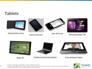 5
Tecnoinf – Tecnologia em Informática – Todos os direitos reservados
É expressamente proibido reproduzir, publicar, distribuir, difundir ou, por qualquer outra forma, tornar os conteúdos constantes nesta apresentação,
acessíveis a terceiros, para fins de comunicação pública ou de comercialização.
Tablets
Velocity Micro Cruz
Gome FlyTouch
Acer beTouch
Dawa D7 Toshiba Android SmartBook Cisco Android Tablet
Samsung Galaxy Tab
 
