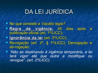 DA LEI JURÍDICA








No que consiste a Vacatio legis?
Regra de vigência: 45 dias após a
publicação oficial (art. 1º/LICC);
Ignorância da lei (art. 3º/LICC);
Revogação (art. 2º, § 1º/LICC); Derrogação e
ab-rogação;
“Não se destinando à vigência temporária, a lei
terá vigor até que outra a modifique ou
revogue”. (art. 2º/LICC).

 