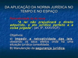 DA APLICAÇÃO DA NORMA JURÍDICA NO
TEMPO E NO ESPAÇO
1.

-

-

Retroatividade da lei nova:
“A lei não prejudicará o direito
adquirido, o ato jurídico perfeito e a
coisa julgada”. (art. 5º, XXXVI/CF).
Objetivos:
a) Impedir a retroatividade das leis ,
obstando os seus efeitos onde há uma
situação jurídica consolidada.
B) Manutenção da segurança jurídica .

 