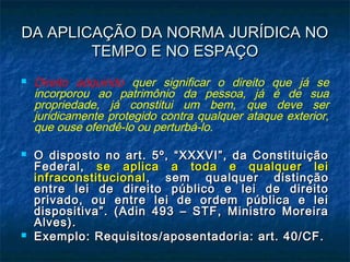 DA APLICAÇÃO DA NORMA JURÍDICA NO
TEMPO E NO ESPAÇO






Direito adquirido quer significar o direito que já se
incorporou ao patrimônio da pessoa, já é de sua
propriedade, já constitui um bem, que deve ser
juridicamente protegido contra qualquer ataque exterior,
que ouse ofendê-lo ou perturbá-lo.
O disposto no art. 5º, “XXXVI”, da Constituição
Federal, se aplica a toda e qualquer lei
infraconstitucional , sem qualquer distinção
entre lei de direito público e lei de direito
privado, ou entre lei de ordem pública e lei
dispositiva”. (Adin 493 – STF, Ministro Moreira
Alves).
Exemplo: Requisitos/aposentadoria: art. 40/CF.

 