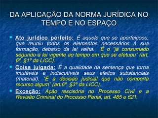 DA APLICAÇÃO DA NORMA JURÍDICA NO
TEMPO E NO ESPAÇO






Ato jurídico perfeito: É aquele que se aperfeiçoou,
que reuniu todos os elementos necessários à sua
formação, debaixo da lei velha. É o “já consumado
segundo a lei vigente ao tempo em que se efetuou” (art.
6º, §1º da LICC).
Coisa julgada: É a qualidade da sentença que torna
imutáveis e indiscutíveis seus efeitos substanciais
(material). “É a decisão judicial que não comporta
recurso algum” (art.6º, §3º da LICC).
Exceção: Ação rescisória no Processo Civil e a
Revisão Criminal do Processo Penal, art. 485 e 621.

 