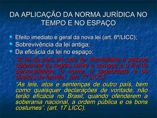 DA APLICAÇÃO DA NORMA JURÍDICA NO
TEMPO E NO ESPAÇO




-

-

Efeito imediato e geral da nova lei (art. 6º/LICC);

Sobrevivência da lei antiga;
Da eficácia da lei no espaço:
“A lei do país em que for domiciliada a pessoa
determina as regras sobre o começo e o fim da
personalidade, o nome, a capacidade e os
direitos de família”. (art. 7º LICC).
“As leis, atos e sentenças de outro país, bem
como quaisquer declarações de vontade, não
terão eficácia no Brasil, quando ofenderem a
soberania nacional, a ordem pública e os bons
costumes”. (art. 17 LICC).

 