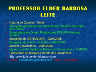 PROFESSOR ELDER BARBOSA
LEITE
Natural de Goiânia – Goiás.
Advogado graduado pela Universidade Católica de Goiás –
2001/2006.
Especialista em Direito Privado pela FESURV/Axioma
Jurídico.
Estagiário do DETRAN/GO – 2003/2005.
Estagiário da A.G.U – P.U/GO – 2005/2006.
Monitor universitário – 2005/2006.
Membro da Comissão de Defesa do Consumidor – OAB/GO.
Palestrante da disciplina Direito do Consumidor.
Site: www.juristaelder.blogspot.com
e-mail: juristaelder@hotmail.com – 062 – 3215-3929.

 