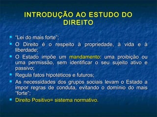 INTRODUÇÃO AO ESTUDO DO
DIREITO










“Lei do mais forte”;
O Direito é o respeito à propriedade, à vida e à
liberdade;
O Estado impõe um mandamento: uma proibição ou
uma permissão, sem identificar o seu sujeito ativo e
passivo;
Regula fatos hipotéticos e futuros;
As necessidades dos grupos sociais levam o Estado a
impor regras de conduta, evitando o domínio do mais
“forte”;
Direito Positivo= sistema normativo.

 