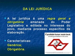 DA LEI JURÍDICA



-

A lei jurídica é uma regra geral e
obrigatória
emanada
do
Poder
Legislativo e editada no interesse do
povo, mediante processo específico de
elaboração.
Características:
Genérica;
Obrigatória.

 