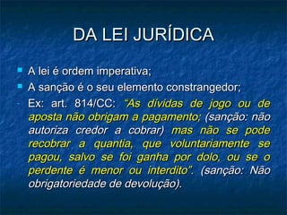 DA LEI JURÍDICA


-

A lei é ordem imperativa;
A sanção é o seu elemento constrangedor;
Ex: art. 814/CC: “As dívidas de jogo ou de
aposta não obrigam a pagamento; (sanção: não
autoriza credor a cobrar) mas não se pode
recobrar a quantia, que voluntariamente se
pagou, salvo se foi ganha por dolo, ou se o
perdente é menor ou interdito”. (sanção: Não
obrigatoriedade de devolução).

 