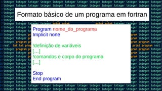 Formato básico de um programa em fortran
Program nome_do_programa
Implicit none
!definição de variáveis
[…]
!comandos e corpo do programa
[…]
Stop
End program
 