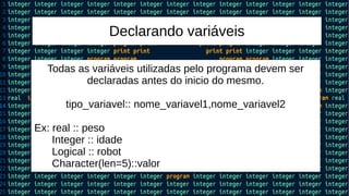 Declarando variáveis
Todas as variáveis utilizadas pelo programa devem ser
declaradas antes do inicio do mesmo.
tipo_variavel:: nome_variavel1,nome_variavel2
Ex: real :: peso
Integer :: idade
Logical :: robot
Character(len=5)::valor
 