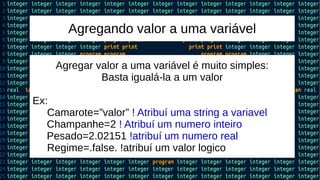 Agregando valor a uma variável
Agregar valor a uma variável é muito simples:
Basta igualá-la a um valor
Ex:
Camarote=”valor” ! Atribuí uma string a variavel
Champanhe=2 ! Atribuí um numero inteiro
Pesado=2.02151 !atribuí um numero real
Regime=.false. !atribuí um valor logico
 