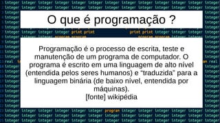 O que é programação ?
Programação é o processo de escrita, teste e
manutenção de um programa de computador. O
programa é escrito em uma linguagem de alto nível
(entendida pelos seres humanos) e “traduzida” para a
linguagem binária (de baixo nível, entendida por
máquinas).
[fonte] wikipédia
 