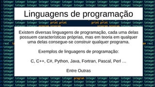Linguagens de programação
Existem diversas linguagens de programação, cada uma delas
possuem características próprias, mas em teoria em qualquer
uma delas consegue-se construir qualquer programa.
Exemplos de linguagens de programação:
C, C++, C#, Python, Java, Fortran, Pascal, Perl …
Entre Outras
 