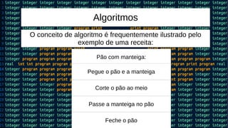 Algoritmos
O conceito de algoritmo é frequentemente ilustrado pelo
exemplo de uma receita:
Pão com manteiga:
Pegue o pão e a manteiga
Corte o pão ao meio
Passe a manteiga no pão
Feche o pão
 