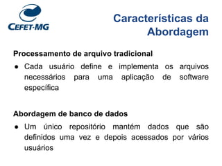 Características da
Abordagem
Processamento de arquivo tradicional
● Cada usuário define e implementa os arquivos
necessários para uma aplicação de software
específica
Abordagem de banco de dados
● Um único repositório mantém dados que são
definidos uma vez e depois acessados por vários
usuários
 