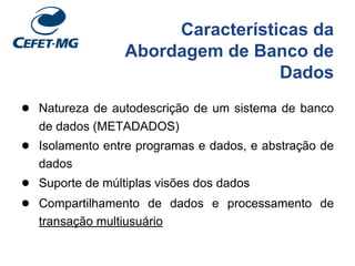 Características da
Abordagem de Banco de
Dados
● Natureza de autodescrição de um sistema de banco
de dados (METADADOS)
● Isolamento entre programas e dados, e abstração de
dados
● Suporte de múltiplas visões dos dados
● Compartilhamento de dados e processamento de
transação multiusuário
 