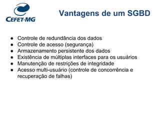 Vantagens de um SGBD
● Controle de redundância dos dados
● Controle de acesso (segurança)
● Armazenamento persistente dos dados
● Existência de múltiplas interfaces para os usuários
● Manutenção de restrições de integridade
● Acesso multi-usuário (controle de concorrência e
recuperação de falhas)
 