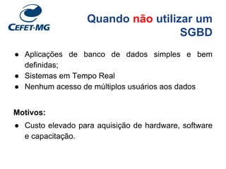 Quando não utilizar um
SGBD
● Aplicações de banco de dados simples e bem
definidas;
● Sistemas em Tempo Real
● Nenhum acesso de múltiplos usuários aos dados
Motivos:
● Custo elevado para aquisição de hardware, software
e capacitação.
 