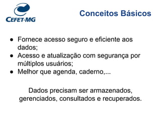 Conceitos Básicos
● Fornece acesso seguro e eficiente aos
dados;
● Acesso e atualização com segurança por
múltiplos usuários;
● Melhor que agenda, caderno,...
Dados precisam ser armazenados,
gerenciados, consultados e recuperados.
 