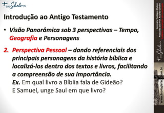 SeminárioTeológicoShalom
ProduzidopeloProf.RicardoGondim
Proibidaareproduçãosemautorização
Introdução ao Antigo Testamento
• Visão Panorâmica sob 3 perspectivas – Tempo,
Geografia e Personagens
2. Perspectiva Pessoal – dando referenciais dos
principais personagens da história bíblica e
localizá-los dentro dos textos e livros, facilitando
a compreensão de sua importância.
Ex. Em qual livro a Bíblia fala de Gideão?
E Samuel, unge Saul em que livro?
 