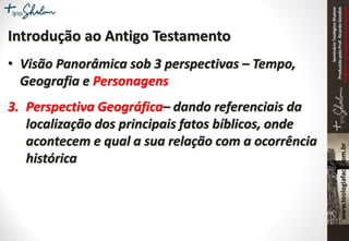 SeminárioTeológicoShalom
ProduzidopeloProf.RicardoGondim
Proibidaareproduçãosemautorização
Introdução ao Antigo Testamento
• Visão Panorâmica sob 3 perspectivas – Tempo,
Geografia e Personagens
3. Perspectiva Geográfica– dando referenciais da
localização dos principais fatos bíblicos, onde
acontecem e qual a sua relação com a ocorrência
histórica
 