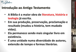 SeminárioTeológicoShalom
ProduzidopeloProf.RicardoGondim
Proibidaareproduçãosemautorização
• A Bíblia é a maior obra de literatura, história e
teologia já escrita.
• Em sua produção, preservação, proclamação e
resultado (mudou a história, tem mudado
vidas).
• Ela permanece sendo mais singular livro em
existência.
• É uma unidade numa diversidade de autores,
extensão de tempo e formas literárias.
Introdução ao Antigo Testamento
 
