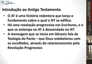 SeminárioTeológicoShalom
ProduzidopeloProf.RicardoGondim
Proibidaareproduçãosemautorização
• O AT é uma história redentora que lança o
fundamento sobre o qual o NT se edifica.
• Há uma revelação progressiva nas Escrituras, e o
que se antecipa no AT é desvendado no NT.
• A mensagem que se inicia em Gênesis fala da
Teologia do Pacto – que Deus estabeleceu com
os escolhidos, através do relacionamento pela
Revelação Progressiva
Introdução ao Antigo Testamento
 