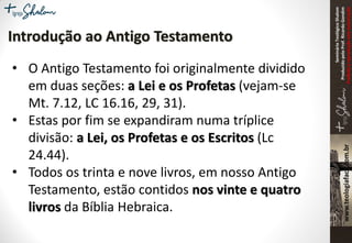 SeminárioTeológicoShalom
ProduzidopeloProf.RicardoGondim
Proibidaareproduçãosemautorização
Introdução ao Antigo Testamento
• O Antigo Testamento foi originalmente dividido
em duas seções: a Lei e os Profetas (vejam-se
Mt. 7.12, LC 16.16, 29, 31).
• Estas por fim se expandiram numa tríplice
divisão: a Lei, os Profetas e os Escritos (Lc
24.44).
• Todos os trinta e nove livros, em nosso Antigo
Testamento, estão contidos nos vinte e quatro
livros da Bíblia Hebraica.
 
