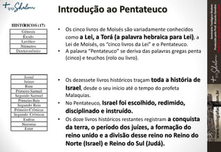SeminárioTeológicoShalom
ProduzidopeloProf.RicardoGondim
Proibidaareproduçãosemautorização
Introdução ao Pentateuco
• Os cinco livros de Moisés são variadamente conhecidos
como a Lei, a Torá (a palavra hebraica para Lei), a
Lei de Moisés, os “cinco livros da Lei” e o Pentateuco.
• A palavra “Pentateuco” se deriva das palavras gregas penta
(cinco) e teuchos (rolo ou livro).
• Os dezessete livros históricos traçam toda a história de
Israel, desde o seu início até o tempo do profeta
Malaquias.
• No Pentateuco, Israel foi escolhido, redimido,
disciplinado e instruído.
• Os doze livros históricos restantes registram a conquista
da terra, o período dos juízes, a formação do
reino unido e a divisão desse reino no Reino do
Norte (Israel) e Reino do Sul (Judá).
 