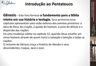 SeminárioTeológicoShalom
ProduzidopeloProf.RicardoGondim
Proibidaareproduçãosemautorização
Introdução ao Pentateuco
Gênesis – Este livro fornece o fundamento para a Bíblia
inteira em sua história e teologia. Seus primeiros onze
capítulos apresentam uma visão extensa dos eventos primeiros: a
obra de Deus da criação, a queda do homem, o juízo do dilúvio e a
dispersão das nações.
Há uma mudança súbita no capítulo 12, quando Deus escolhe um
único homem através de quem traria a salvação e benção a todas as
nações.
O restante de Gênesis traça a história de Abraão e seus
descendentes: Isaque, Jacó e José.
 