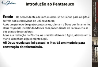 SeminárioTeológicoShalom
ProduzidopeloProf.RicardoGondim
Proibidaareproduçãosemautorização
Introdução ao Pentateuco
Êxodo – Os descendentes de Jacó mudam-se de Cannã para o Egito e
sofrem sob a escravidão de um novo faraó.
Após um período de quatrocentos anos, clamam a Deus por livramento.
Deus responde investindo Moisés com poder diante do Faraó e cria as
dez pragas devastadoras.
Após sua redenção na Páscoa, os israelitas deixam o Egito, atravessam o
mar e caminham para o monte Sinai.
Ali Deus revela sua lei pactual e lhes dá um modelo para
construção do tabernáculo.
 