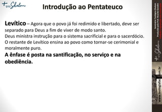 SeminárioTeológicoShalom
ProduzidopeloProf.RicardoGondim
Proibidaareproduçãosemautorização
Introdução ao Pentateuco
Levítico – Agora que o povo já foi redimido e libertado, deve ser
separado para Deus a fim de viver de modo santo.
Deus ministra instrução para o sistema sacrificial e para o sacerdócio.
O restante de Levítico ensina ao povo como tornar-se cerimonial e
moralmente puro.
A ênfase é posta na santificação, no serviço e na
obediência.
 