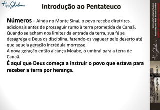 SeminárioTeológicoShalom
ProduzidopeloProf.RicardoGondim
Proibidaareproduçãosemautorização
Introdução ao Pentateuco
Números – Ainda no Monte Sinai, o povo recebe diretrizes
adicionais antes de prosseguir rumo à terra prometida de Canaã.
Quando se acham nos limites da entrada da terra, sua fé se
desagrega e Deus os disciplina, fazendo-os vaguear pelo deserto até
que aquela geração incrédula morresse.
A nova geração então alcança Moabe, o umbral para a terra de
Canaã.
É aqui que Deus começa a instruir o povo que estava para
receber a terra por herança.
 