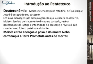 SeminárioTeológicoShalom
ProduzidopeloProf.RicardoGondim
Proibidaareproduçãosemautorização
Introdução ao Pentateuco
Deuteronômio – Moisés se encontra na reta final de sua vida, e
Josué é designado seu sucessor.
Em suas mensagens de adeus à geração que crescera no deserto,
Moisés, lembra do tratamento divino no passado, revê a
necessidade de justiça e integridade no presente e revela o que
sucederia no futuro próximo e distante.
Moisés então abençoa o povo e do monte Nebo
comtempla a Terra Prometida antes de morrer.
 