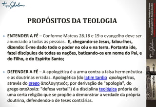 SeminárioTeológicoShalom
ProduzidopeloProf.RicardoGondim
Proibidaareproduçãosemautorização
 ENTENDER A FÉ – Conforme Mateus 28.18 e 19 o evangelho deve ser
anunciado a todas as pessoas. E, chegando-se Jesus, falou-lhes,
dizendo: É-me dado todo o poder no céu e na terra. Portanto ide,
fazei discípulos de todas as nações, batizando-os em nome do Pai, e
do Filho, e do Espírito Santo;
 DEFENDER A FÉ – A apologética é a arma contra a falsa hermenêutica
e as doutrinas erradas. Apologética (do latim tardio apologetĭcus,
através do grego ἀπολογητικός, por derivação de "apologia", do
grego απολογία: "defesa verbal") é a disciplina teológica própria de
uma certa religião que se propõe a demonstrar a verdade da própria
doutrina, defendendo-a de teses contrárias.
 