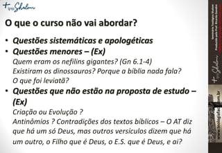 SeminárioTeológicoShalom
ProduzidopeloProf.RicardoGondim
Proibidaareproduçãosemautorização
O que o curso não vai abordar?
• Questões sistemáticas e apologéticas
• Questões menores – (Ex)
Quem eram os nefilins gigantes? (Gn 6.1-4)
Existiram os dinossauros? Porque a bíblia nada fala?
O que foi leviatã?
• Questões que não estão na proposta de estudo –
(Ex)
Criação ou Evolução ?
Antinômios ? Contradições dos textos bíblicos – O AT diz
que há um só Deus, mas outros versículos dizem que há
um outro, o Filho que é Deus, o E.S. que é Deus, e ai?
 