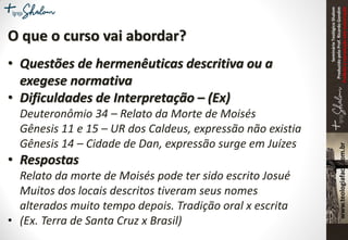SeminárioTeológicoShalom
ProduzidopeloProf.RicardoGondim
Proibidaareproduçãosemautorização
O que o curso vai abordar?
• Questões de hermenêuticas descritiva ou a
exegese normativa
• Dificuldades de Interpretação – (Ex)
Deuteronômio 34 – Relato da Morte de Moisés
Gênesis 11 e 15 – UR dos Caldeus, expressão não existia
Gênesis 14 – Cidade de Dan, expressão surge em Juízes
• Respostas
Relato da morte de Moisés pode ter sido escrito Josué
Muitos dos locais descritos tiveram seus nomes
alterados muito tempo depois. Tradição oral x escrita
• (Ex. Terra de Santa Cruz x Brasil)
 