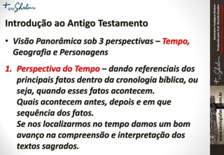 SeminárioTeológicoShalom
ProduzidopeloProf.RicardoGondim
Proibidaareproduçãosemautorização
Introdução ao Antigo Testamento
• Visão Panorâmica sob 3 perspectivas – Tempo,
Geografia e Personagens
1. Perspectiva do Tempo – dando referenciais dos
principais fatos dentro da cronologia bíblica, ou
seja, quando esses fatos acontecem.
Quais acontecem antes, depois e em que
sequência dos fatos.
Se nos localizarmos no tempo damos um bom
avanço na compreensão e interpretação dos
textos sagrados.
 