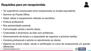 Requisitos para um recepcionista
• Ter experiência comprovada como recepcionista ou função equivalente;
• Domínio do Pacote Office;
• Saber utilizar o equipamento utilizado no escritório;
• Postura profissional;
• Boa apresentação pessoal;
• Comunicação verbal e escrita claras;
• Criatividade e dinamismo ao lidar com problemas;
• Gerenciamento de tempo e a capacidade de organizar e priorizar tarefas;
• Conduta profissional e solícita no atendimento ao cliente;
• Diploma do ensino médio, sendo a certificação no curso de recepcionista um grande
diferencial.
professorcbs.blogspot.com.br
 