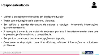 Responsabilidades
• Manter o autocontrole e respeito em qualquer situação;
• Tratar com educação cada cliente ou visitante;
• Ser solícito e atender demandas de setores e serviços, fornecendo informações
quando necessário;
• A recepção é o cartão de visitas da empresa, por isso é importante manter uma boa
impressão, profissionalismo e competência;
• Ser pontual para nunca deixar a recepção sem suporte;
• Colocar-se à disposição para tirar dúvidas, oferecer informações e solucionar
problemas.
professorcbs.blogspot.com.br
 