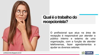 Qualéotrabalhodo
recepcionista?
O profissional que atua na área de
recepção é responsável por atender o
público interno e externo de uma
organização, com a função de atender
telefonemas, fazer agendamentos e
ajudar os diversos setores.
professorcbs.blogspot.com.br
 
