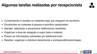 Algumas tarefas realizadas por recepcionista
 Cumprimentar e receber os visitantes logo que cheguem ao escritório;
 Encaminhar os visitantes à pessoa e escritório apropriados;
 Atender, selecionar e encaminhar telefonemas recebidos;
 Organizar a área de recepção e suprir todo o material;
 Passar as informações solicitadas por telefone/e-mail;
 Receber, organizar e distribuir diariamente a correspondência/entregas;
professorcbs.blogspot.com.br
 