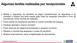 Algumas tarefas realizadas por recepcionista
 Manter a segurança do escritório ao seguir procedimentos de segurança e ao
controlar o acesso que deve passar pela mesa da recepção (monitorar o livro de
ocorrências, emitir crachás de visitante);
 Fazer pedido de material de escritório e manter inventário de estoque;
 Atualizar agendas e marcar reuniões;
 Fazer reservas de viagens/acomodações e preparar vouchers;
 Realizar o controle das despesas e custos do escritório;
 Realizar arquivamento, xerox e digitalização de documentos.
professorcbs.blogspot.com.br
 
