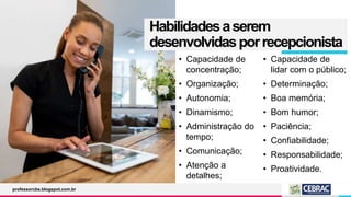 Habilidadesaserem
desenvolvidasporrecepcionista
• Capacidade de
concentração;
• Organização;
• Autonomia;
• Dinamismo;
• Administração do
tempo;
• Comunicação;
• Atenção a
detalhes;
• Capacidade de
lidar com o público;
• Determinação;
• Boa memória;
• Bom humor;
• Paciência;
• Confiabilidade;
• Responsabilidade;
• Proatividade.
professorcbs.blogspot.com.br
 