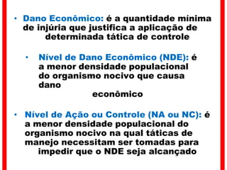 • Dano Econômico: é a quantidade mínima
de injúria que justifica a aplicação de
determinada tática de controle
• Nível de Dano Econômico (NDE): é
a menor densidade populacional
do organismo nocivo que causa
dano
econômico
• Nível de Ação ou Controle (NA ou NC): é
a menor densidade populacional do
organismo nocivo na qual táticas de
manejo necessitam ser tomadas para
impedir que o NDE seja alcançado
 
