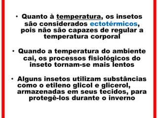 • Quanto à temperatura, os insetos
são considerados ectotérmicos,
pois não são capazes de regular a
temperatura corporal
• Quando a temperatura do ambiente
cai, os processos fisiológicos do
inseto tornam-se mais lentos
• Alguns insetos utilizam substâncias
como o etileno glicol e glicerol,
armazenadas em seus tecidos, para
protegê-los durante o inverno
 