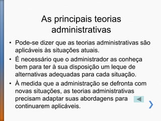 As principais teorias
administrativas
• Pode-se dizer que as teorias administrativas são
aplicáveis às situações atuais.
• É necessário que o administrador as conheça
bem para ter à sua disposição um leque de
alternativas adequadas para cada situação.
• À medida que a administração se defronta com
novas situações, as teorias administrativas
precisam adaptar suas abordagens para
continuarem aplicáveis.
 