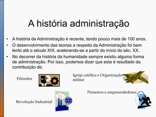 A história administração
• A história da Administração é recente, tendo pouco mais de 100 anos.
• O desenvolvimento das teorias a respeito da Administração foi bem
lento até o século XIX, acelerando-se a partir do início do séc. XX.
• No decorrer da história da humanidade sempre existiu alguma forma
de administração. Por isso, podemos dizer que esta é resultado da
contribuição de:
Filósofos
Igreja católica e Organização
militar
Revolução Industrial
Pioneiros e empreendedores.
 