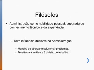 Filósofos
• Administração como habilidade pessoal, separada do
conhecimento técnico e da experiência.
– Teve influência decisiva na Administração.
• Maneira de abordar e solucionar problemas.
• Tendência à análise e à divisão do trabalho.
 